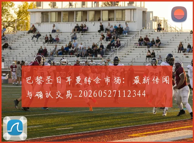 巴黎圣日耳曼转会市场：最新传闻与确认交易_20260527112344