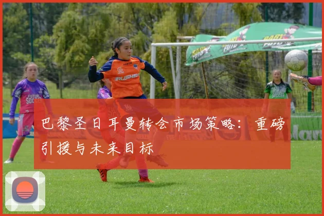 巴黎圣日耳曼转会市场策略：重磅引援与未来目标