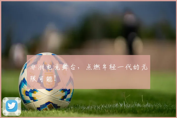 非洲电竞舞台,点燃年轻一代的无限可能!