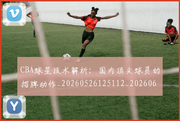 CBA球星技术解析:国内顶尖球员的招牌动作_20260526125112_20260606165246