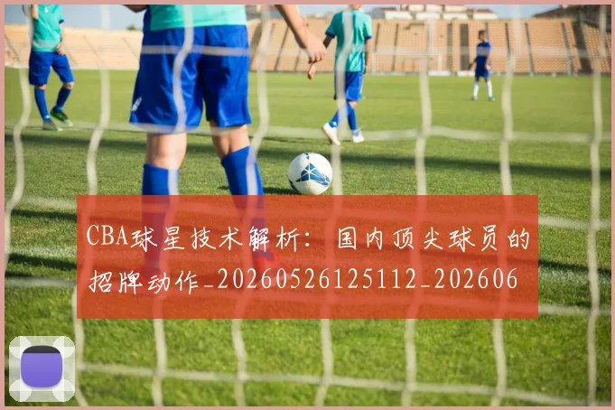 CBA球星技术解析：国内顶尖球员的招牌动作_20260526125112_20260606165246