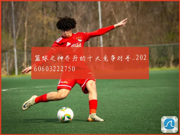 篮球之神乔丹的十大竞争对手_20260603222750