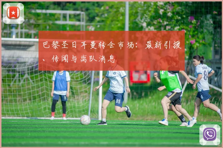 巴黎圣日耳曼转会市场：最新引援、传闻与离队消息